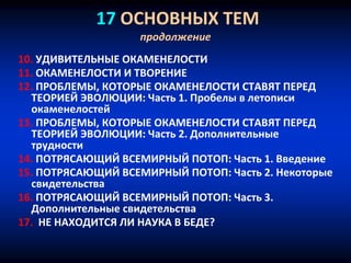 17 ОСНОВНЫХ ТЕМ
продолжение
10. УДИВИТЕЛЬНЫЕ ОКАМЕНЕЛОСТИ
11. ОКАМЕНЕЛОСТИ И ТВОРЕНИЕ
12. ПРОБЛЕМЫ, КОТОРЫЕ ОКАМЕНЕЛОСТИ СТАВЯТ ПЕРЕД
ТЕОРИЕЙ ЭВОЛЮЦИИ: Часть 1. Пробелы в летописи
окаменелостей
13. ПРОБЛЕМЫ, КОТОРЫЕ ОКАМЕНЕЛОСТИ СТАВЯТ ПЕРЕД
ТЕОРИЕЙ ЭВОЛЮЦИИ: Часть 2. Дополнительные
трудности
14. ПОТРЯСАЮЩИЙ ВСЕМИРНЫЙ ПОТОП: Часть 1. Введение
15. ПОТРЯСАЮЩИЙ ВСЕМИРНЫЙ ПОТОП: Часть 2. Некоторые
свидетельства
16. ПОТРЯСАЮЩИЙ ВСЕМИРНЫЙ ПОТОП: Часть 3.
Дополнительные свидетельства
17. НЕ НАХОДИТСЯ ЛИ НАУКА В БЕДЕ?
 
