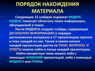 ПОРЯДОК НАХОЖДЕНИЯ
МАТЕРИАЛА
Следующие 15 слайдов содержат ИНДЕКС.
ИНДЕКС помогает облегчить поиск информации,
обсуждаемой в темах.
После ИНДЕКСА следуют слайды, содержащие
ДЕТАЛЬНУЮ ИНФОРМАЦИЮ о порядке
расположения материала в 17 презентациях проекта
и план каждой из них. Также в самом начале
каждой презентации дается ее ПЛАН. ВОПРОСЫ И
ОТВЕТЫ можно найти в конце каждой презентации.
Найти конкретные темы можно либо с
помощью НАЗВАНИЙ презентаций, либо с помощью
ИНДЕКСА или ПЛАНА.
 