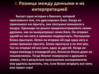 3. Разница между данными и их
интерпретацией
Бытует одна история о биологе, который
прославился тем, что дрессировал блох. Когда он
приказывал им прыгать, они послушно взмывали в
воздух. Однажды он решил продемонстрировать своим
друзьям, как он вымуштровал своих блох. Он оторвал
одной из них ногу и приказал подпрыгнуть. Послушная
блоха прыгнула. Затем он оторвал ей еще одну ногу и
снова приказал прыгать. Блоха прыгнула и на этот раз.
Так он оторвал ей все ноги, одну за другой. Когда он
отдал команду в очередной раз, безногая блоха даже не
пошевелилась. Тогда биолог повернулся к друзьям и
заявил, что в результате многолетних экспериментов
ему удалось выяснить, что, если блохе оторвать все ноги,
она теряет слух!
 