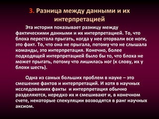 3. Разница между данными и их
интерпретацией
Эта история показывает разницу между
фактическими данными и их интерпретацией. То, что
блоха перестала прыгать, когда у нее оторвали все ноги,
это факт. То, что она не прыгала, потому что не слышала
команды, это интерпретация. Конечно, более
подходящей интерпретацией было бы то, что блоха не
может прыгать, потому что лишилась ног (к слову, их у
блохи шесть).
.
Одна из самых больших проблем в науке – это
смешение фактов и интерпретаций. И хотя в научных
исследованиях факты и интерпретация обычно
разделяются, нередко их и смешивают и, в конечном
счете, некоторые спекуляции возводятся в ранг научных
аксиом.
 