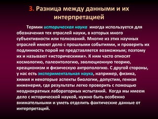 3. Разница между данными и их
интерпретацией
Термин историческая наука иногда используется для
обозначения тех отраслей науки, в которых много
субъективности или толкований. Многие из этих научных
отраслей имеют дело с прошлыми событиями, и проверить их
подлинность порой не представляется возможным; поэтому
их и называют «историческими». К ним часто относят
космологию, палеонтологию, эволюционную теорию,
креационизм и физическую антропологию. С другой стороны,
у нас есть экспериментальная наука, например, физика,
химия и некоторые аспекты биологии, допустим, генная
инженерия, где результаты легко проверить с помощью
неоднократных лабораторных испытаний. Когда мы имеем
дело с исторической наукой, нужно быть особенно
внимательными и уметь отделить фактические данные от
интерпретаций.
 