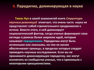 4. Парадигма, доминирующая в науке
Томас Кун в своей знаменитой книге Структура
научных революций отмечает, что очень часто наука не
представляет собой стремительного продвижения к
истине. Вместо этого, в ней доминирует
социологический фактор, когда ученые формируют свои
взгляды в рамках более широких идей, которые
называют парадигмами. Парадигмы могут быть
истинными или ложными, но тем не менее
обеспечивают границы, в пределах которых следует
проводить научные исследования. Если вы не
принимаете доминирующую парадигму, вас могут
исключить из сообщества ученых, что и произошло с
некоторыми креационистами.
 
