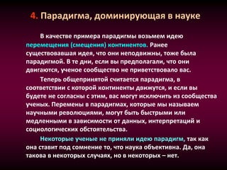 4. Парадигма, доминирующая в науке
В качестве примера парадигмы возьмем идею
перемещения (смещения) континентов. Ранее
существовавшая идея, что они неподвижны, тоже была
парадигмой. В те дни, если вы предполагали, что они
двигаются, ученое сообщество не приветствовало вас.
Теперь общепринятой считается парадигма, в
соответствии с которой континенты движутся, и если вы
будете не согласны с этим, вас могут исключить из сообщества
ученых. Перемены в парадигмах, которые мы называем
научными революциями, могут быть быстрыми или
медленными в зависимости от данных, интерпретаций и
социологических обстоятельства.
Некоторые ученые не приняли идею парадигм, так как
она ставит под сомнение то, что наука объективна. Да, она
такова в некоторых случаях, но в некоторых – нет.
 