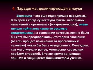 4. Парадигма, доминирующая в науке
Эволюция – это еще один пример парадигмы.
В то время когда существуют факты небольших
изменений в организмах (микроэволюция), очень
тяжело найти хоть какие-то весомые
свидетельства, на основании которых можно было
бы хотя бы предположить, что теория эволюции
(то есть процесс изменений от простейших к
человеку) могла бы быть осуществима. Очевидны,
как мы отмечали ранее, множество серьезных
проблем с теорией. В то же время концепция
принята и защищается большинством ученых.
 