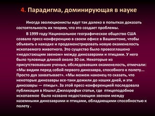 4. Парадигма, доминирующая в науке
Иногда эволюционисты идут так далеко в попытках доказать
состоятельность их теории, что это создает проблемы.
В 1999 году Национальное географическое общество США
созвало пресс-конференцию в своем офисе в Вашингтоне, чтобы
объявить о находке и продемонстрировать новую окаменелость
ископаемого животного. Это существо было провозглашено
«недостающим звеном» между динозаврами и птицами. У него
было туловище длиной около 30 см. Некоторые из
присутствовавших ученых, обследовавших окаменелость, отмечали:
«Мы видим перед собой первого динозавра, способного к полету...
Просто дух захватывает». «Мы можем наконец-то сказать, что
некоторые динозавры все-таки дожили до наших дней, и эти
динозавры — птицы». За этой пресс-конференцией последовала
публикация в Нэшнл Джеографик статьи, где птицеподобное
ископаемое было названо недостающим звеном между
наземными динозаврами и птицами, обладающими способностью к
полету .
 