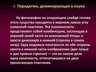 4. Парадигма, доминирующая в науке
На фотографии на следующем слайде голова
этого существа находится в верхнем левом углу
каменной пластины. Эта окаменелость
представляет собой комбинацию, состоящую в
верхней своей части из ископаемой птицы и
хвоста динозавра в нижней (стрелка в самом
низу). Едва видимые конечности по обе стороны
хвоста в нижней части изображения (две левые
и две правые стрелки) — это на самом деле
одна конечность, отпечатавшаяся на двух
прилегающих пластинах.
 