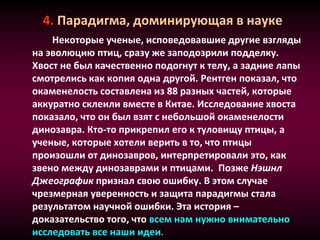 4. Парадигма, доминирующая в науке
Некоторые ученые, исповедовавшие другие взгляды
на эволюцию птиц, сразу же заподозрили подделку.
Хвост не был качественно подогнут к телу, а задние лапы
смотрелись как копия одна другой. Рентген показал, что
окаменелость составлена из 88 разных частей, которые
аккуратно склеили вместе в Китае. Исследование хвоста
показало, что он был взят с небольшой окаменелости
динозавра. Кто-то прикрепил его к туловищу птицы, а
ученые, которые хотели верить в то, что птицы
произошли от динозавров, интерпретировали это, как
звено между динозаврами и птицами. Позже Нэшнл
Джеографик признал свою ошибку. В этом случае
чрезмерная уверенность и защита парадигмы стала
результатом научной ошибки. Эта история –
доказательство того, что всем нам нужно внимательно
исследовать все наши идеи.
 