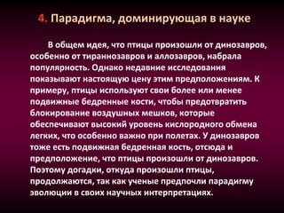 4. Парадигма, доминирующая в науке
В общем идея, что птицы произошли от динозавров,
особенно от тираннозавров и аллозавров, набрала
популярность. Однако недавние исследования
показывают настоящую цену этим предположениям. К
примеру, птицы используют свои более или менее
подвижные бедренные кости, чтобы предотвратить
блокирование воздушных мешков, которые
обеспечивают высокий уровень кислородного обмена
легких, что особенно важно при полетах. У динозавров
тоже есть подвижная бедренная кость, отсюда и
предположение, что птицы произошли от динозавров.
Поэтому догадки, откуда произошли птицы,
продолжаются, так как ученые предпочли парадигму
эволюции в своих научных интерпретациях.
 