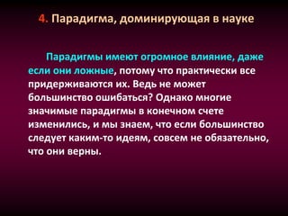 4. Парадигма, доминирующая в науке
Парадигмы имеют огромное влияние, даже
если они ложные, потому что практически все
придерживаются их. Ведь не может
большинство ошибаться? Однако многие
значимые парадигмы в конечном счете
изменились, и мы знаем, что если большинство
следует каким-то идеям, совсем не обязательно,
что они верны.
 