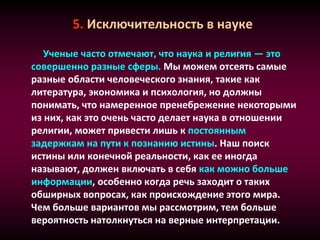 5. Исключительность в науке
Ученые часто отмечают, что наука и религия — это
совершенно разные сферы. Мы можем отсеять самые
разные области человеческого знания, такие как
литература, экономика и психология, но должны
понимать, что намеренное пренебрежение некоторыми
из них, как это очень часто делает наука в отношении
религии, может привести лишь к постоянным
задержкам на пути к познанию истины. Наш поиск
истины или конечной реальности, как ее иногда
называют, должен включать в себя как можно больше
информации, особенно когда речь заходит о таких
обширных вопросах, как происхождение этого мира.
Чем больше вариантов мы рассмотрим, тем больше
вероятность натолкнуться на верные интерпретации.
 