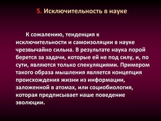 5. Исключительность в науке
К сожалению, тенденция к
исключительности и самоизоляции в науке
чрезвычайно сильна. В результате наука порой
берется за задачи, которые ей не под силу, и, по
сути, являются только спекуляциями. Примером
такого образа мышления является концепция
происхождения жизни из информации,
заложенной в атомах, или социобиология,
которая предписывает наше поведение
эволюции.
 