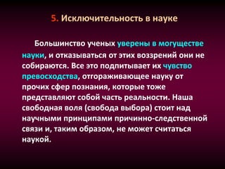 5. Исключительность в науке
Большинство ученых уверены в могуществе
науки, и отказываться от этих воззрений они не
собираются. Все это подпитывает их чувство
превосходства, отгораживающее науку от
прочих сфер познания, которые тоже
представляют собой часть реальности. Наша
свободная воля (свобода выбора) стоит над
научными принципами причинно-следственной
связи и, таким образом, не может считаться
наукой.
 