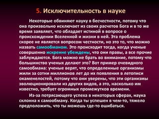 5. Исключительность в науке
Некоторые обвиняют науку в бесчестности, потому что
она произвольно исключает из своих расчетов Бога и в то же
время заявляет, что обладает истиной в вопросе о
происхождении Вселенной и жизни в ней. Эта проблема
скорее не является вопросом честности, но это то, что можно
назвать самообманом. Это происходит тогда, когда ученые
совершенно искренне убеждены, что они правы, а все прочие
заблуждаются. Бога можно не брать во внимание, потому что
большинство ученых делают это? Вот пример очевидного
самообмана: ученые верят, что определенные организмы
жили за сотни миллионов лет до их появления в летописи
окаменелостей, потому что они уверены, что эти организмы
эволюционировали из других видов, а это, насколько им
известно, требует огромных промежутков времени.
Из-за потрясающего успеха в некоторых сферах, наука
склонна к самообману. Когда ты успешен в чем-то, тяжело
предположить, что ты можешь где-то ошибаться.
 
