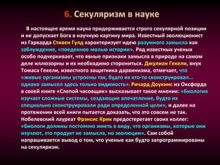 6. Секуляризм в науке
В настоящее время наука придерживается строго секулярной позиции
и не допускает Бога в научную картину мира. Известный эволюционист
из Гарварда Стивен Гулд характеризует идею разумного замысла как
заблуждение, «поеденное молью истории». Ряд известных ученых
особо подчеркивает, что явные признаки замысла в природе на самом
деле иллюзорны и их необходимо сторониться. Джулиан Гекели, внук
Томаса Гекели, известного защитника дарвинизма, отмечает, что
«живые организмы устроены так, будто их кто-то сконструировал...
однако замысел здесь только видимость». Ричард Доукинс из Оксфорда
в своей книге «Слепой часовщик» высказывает такое мнение: «Биология
изучает сложные системы, создающие впечатление, будто их
специально сконструировали ради определенной цели», и далее на
протяжении всей книги пытается доказать, что это совсем не так.
Нобелевский лауреат Фрэнсис Крик предостерегает своих коллег:
«Биологи должны постоянно иметь в виду, что организмы, которые они
изучают, это продукт не замысла, но эволюции». Сам собой
напрашивается вывод о том, что ученые как будто запрограммированы
на секуляризм.
 