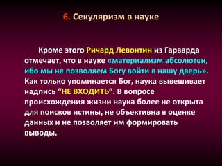 6. Секуляризм в науке
Кроме этого Ричард Левонтин из Гарварда
отмечает, что в науке «материализм абсолютен,
ибо мы не позволяем Богу войти в нашу дверь».
Как только упоминается Бог, наука вывешивает
надпись “НЕ ВХОДИТЬ”. В вопросе
происхождения жизни наука более не открыта
для поисков истины, не объективна в оценке
данных и не позволяет им формировать
выводы.
 