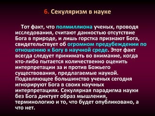 6. Секуляризм в науке
Тот факт, что полмиллиона ученых, проводя
исследования, считают данностью отсутствие
Бога в природе, и лишь горстка признают Бога,
свидетельствует об огромном предубеждении по
отношению к Богу в научной среде. Этот факт
всегда следует принимать во внимание, когда
кто-либо пытается количественно оценить
интерпретации за и против Божьего
существования, предлагаемые наукой.
Подавляющее большинство ученых сегодня
игнорируют Бога в своих научных
интерпретациях. Секулярная парадигма науки
без Бога диктует образ мышления,
терминологию и то, что будет опубликовано, а
что нет.
 