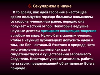 6. Секуляризм в науке
В то время, как идея творения в настоящее
время пользуется гораздо большим вниманием
со стороны ученых чем ранее, нередко она
получает жесткий отпор. Некоторые ведущие
научные деятели презирают концепцию творения
в любом ее виде. Нужно быть смелым ученым,
чтобы в научных публикациях допустить идею о
том, что Бог – активный Участник в природе, хотя
многочисленные данные как раз и
свидетельствуют о существовании заботливого
Создателя. Некоторые ученые лишились работы
из-за своих предположений об активности Бога в
природе.
 