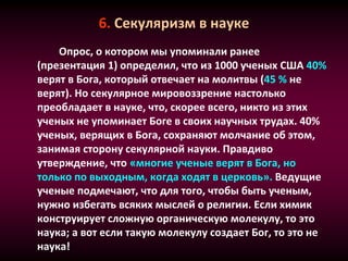 6. Секуляризм в науке
Опрос, о котором мы упоминали ранее
(презентация 1) определил, что из 1000 ученых США 40%
верят в Бога, который отвечает на молитвы (45 % не
верят). Но секулярное мировоззрение настолько
преобладает в науке, что, скорее всего, никто из этих
ученых не упоминает Боге в своих научных трудах. 40%
ученых, верящих в Бога, сохраняют молчание об этом,
занимая сторону секулярной науки. Правдиво
утверждение, что «многие ученые верят в Бога, но
только по выходным, когда ходят в церковь». Ведущие
ученые подмечают, что для того, чтобы быть ученым,
нужно избегать всяких мыслей о религии. Если химик
конструирует сложную органическую молекулу, то это
наука; а вот если такую молекулу создает Бог, то это не
наука!
 