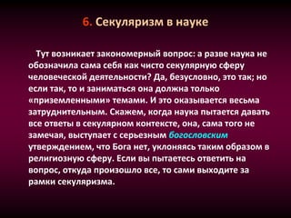 6. Секуляризм в науке
Тут возникает закономерный вопрос: а разве наука не
обозначила сама себя как чисто секулярную сферу
человеческой деятельности? Да, безусловно, это так; но
если так, то и заниматься она должна только
«приземленными» темами. И это оказывается весьма
затруднительным. Скажем, когда наука пытается давать
все ответы в секулярном контексте, она, сама того не
замечая, выступает с серьезным богословским
утверждением, что Бога нет, уклоняясь таким образом в
религиозную сферу. Если вы пытаетесь ответить на
вопрос, откуда произошло все, то сами выходите за
рамки секуляризма.
 