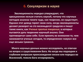 6. Секуляризм в науке
Эволюционисты нередко утверждают, что
креационизм нельзя считать наукой, потому что научных
методов анализа такого чуда, как творение, не существует.
Однако этот довод теряет свою силу, когда эволюционисты
делают разворот на сто восемьдесят градусов и пишут
такие книги, как Ученые против творения, в которых
пытаются дать творению научный анализ. Они
противоречат сами себе. Если принять во внимание то, чем
занимаются ученые сегодня, то определение «наука» все
еще весьма туманно.
Много научных данных можно исследовать, не отвечая
на вопрос о существовании Бога. Но когда мы подходим к
глубоким вопросам происхождения жизни или порядка во
Вселенной, тяжело Бога игнорировать.
 