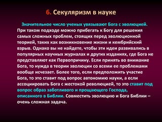 6. Секуляризм в науке
Значительное число ученых увязывают Бога с эволюцией.
При таком подходе можно прибегать к Богу для решения
самых сложных проблем, стоящих перед эволюционной
теорией, таких как возникновение жизни и кембрийский
взрыв. Однако вы не найдете, чтобы эти идеи развивались в
популярных научных журналах и других изданиях, где Бога не
представляют как Первопричину. Если принять во внимание
Бога, то нужда в теории эволюции со всеми ее проблемами
вообще исчезает. Более того, если предположить участие
Бога, то это ставит под вопрос автономию науки, а если
ассоциировать Бога с жестокой революцией, то это ставит под
вопрос образ заботливого и прощающего Господа,
описанного в Библии. Совместить эволюцию и Бога Библии –
очень сложная задача.
 