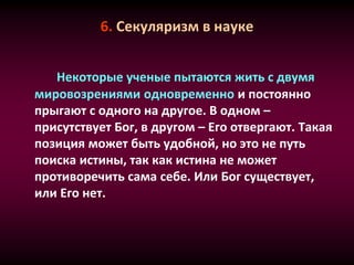 6. Секуляризм в науке
Некоторые ученые пытаются жить с двумя
мировозрениями одновременно и постоянно
прыгают с одного на другое. В одном –
присутствует Бог, в другом – Его отвергают. Такая
позиция может быть удобной, но это не путь
поиска истины, так как истина не может
противоречить сама себе. Или Бог существует,
или Его нет.
 