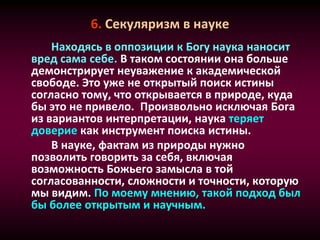 6. Секуляризм в науке
Находясь в оппозиции к Богу наука наносит
вред сама себе. В таком состоянии она больше
демонстрирует неуважение к академической
свободе. Это уже не открытый поиск истины
согласно тому, что открывается в природе, куда
бы это не привело. Произвольно исключая Бога
из вариантов интерпретации, наука теряет
доверие как инструмент поиска истины.
В науке, фактам из природы нужно
позволить говорить за себя, включая
возможность Божьего замысла в той
согласованности, сложности и точности, которую
мы видим. По моему мнению, такой подход был
бы более открытым и научным.
 
