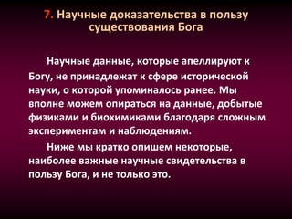 7. Научные доказательства в пользу
существования Бога
Научные данные, которые апеллируют к
Богу, не принадлежат к сфере исторической
науки, о которой упоминалось ранее. Мы
вполне можем опираться на данные, добытые
физиками и биохимиками благодаря сложным
экспериментам и наблюдениям.
Ниже мы кратко опишем некоторые,
наиболее важные научные свидетельства в
пользу Бога, и не только это.
 