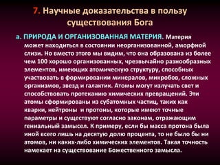 7. Научные доказательства в пользу
существования Бога
a. ПРИРОДА И ОРГАНИЗОВАННАЯ МАТЕРИЯ. Материя
может находиться в состоянии неорганизованной, аморфной
слизи. Но вместо этого мы видим, что она образована из более
чем 100 хорошо организованных, чрезвычайно разнообразных
элементов, имеющих атомическую структуру, способных
участвовать в формировании минералов, микробов, сложных
организмов, звезд и галактик. Атомы могут излучать свет и
способствовать протеканию химических превращений. Эти
атомы сформированы из субатомных частиц, таких как
кварки, нейтроны и протоны, которые имеют точные
параметры и существуют согласно законам, отражающим
гениальный замысел. К примеру, если бы масса протона была
иной всего лишь на десятую долю процента, то не было бы ни
атомов, ни каких-либо химических элементов. Такая точность
намекает на существование Божественного замысла.
 