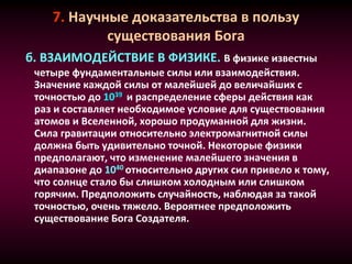 7. Научные доказательства в пользу
существования Бога
б. ВЗАИМОДЕЙСТВИЕ В ФИЗИКЕ. В физике известны
четыре фундаментальные силы или взаимодействия.
Значение каждой силы от малейшей до величайших с
точностью до 1039 и распределение сферы действия как
раз и составляет необходимое условие для существования
атомов и Вселенной, хорошо продуманной для жизни.
Сила гравитации относительно электромагнитной силы
должна быть удивительно точной. Некоторые физики
предполагают, что изменение малейшего значения в
диапазоне до 1040 относительно других сил привело к тому,
что солнце стало бы слишком холодным или слишком
горячим. Предположить случайность, наблюдая за такой
точностью, очень тяжело. Вероятнее предположить
существование Бога Создателя.
 