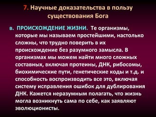 7. Научные доказательства в пользу
существования Бога
в. ПРОИСХОЖДЕНИЕ ЖИЗНИ. Те организмы,
которые мы называем простейшими, настолько
сложны, что трудно поверить в их
происхождение без разумного замысла. В
организмах мы можем найти много сложных
составных, включая протеины, ДНК, рибосомы,
биохимические пути, генетические коды и т.д. и
способность воспроизводить все это, включая
систему исправления ошибок для дублирования
ДНК. Кажется неразумным полагать, что жизнь
могла возникнуть сама по себе, как заявляют
эволюционисты.
 