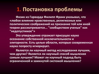 1. Постановка проблемы
Физик из Гарварда Филипп Франк указывал, что
«любое влияние нравственных, религиозных или
политических соображений на признание той или иной
теории рассматривается... "сообществом ученых" как
"недопустимое"»
Это утверждение отражает присущее науке
осознание собственной исключительности и
элитарности. Есть целые области, которые соовременная
наука попросту игнорирует.
Является ли научный метод исследования лучшим,
чем другие? Является ли научный способ мышления
самым лучшим? Может ли научный подход быть
ограниченной и замкнутой системой мышления?
 