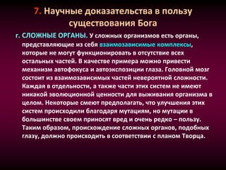 7. Научные доказательства в пользу
существования Бога
г. СЛОЖНЫЕ ОРГАНЫ. У сложных организмов есть органы,
представляющие из себя взаимозависимые комплексы,
которые не могут функционировать в отсутствие всех
остальных частей. В качестве примера можно привести
механизм автофокуса и автоэкспозиции глаза. Головной мозг
состоит из взаимозависимых частей невероятной сложности.
Каждая в отдельности, а также части этих систем не имеют
никакой эволюционной ценности для выживания организма в
целом. Некоторые смеют предполагать, что улучшения этих
систем происходили благодаря мутациям, но мутации в
большинстве своем приносят вред и очень редко – пользу.
Таким образом, происхождение сложных органов, подобных
глазу, должно происходить в соответствии с планом Творца.
 