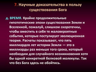 7. Научные доказательства в пользу
существования Бога
д. ВРЕМЯ. Крайне продолжительные
гипотетические эпохи существования Земли и
Вселенной, пожалуй, слишком скоротечны,
чтобы вместить в себя те маловероятные
события, которые постулирует эволюционная
теория. Расчеты показывают, что пять
миллиардов лет истории Земли — это в
миллиарды раз меньше того срока, который
необходим для случайного возникновения хотя
бы одной конкретной белковой молекулы. Так
что без Бога здесь не обойтись.
 