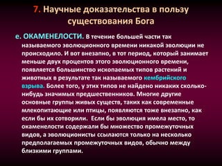 7. Научные доказательства в пользу
существования Бога
е. ОКАМЕНЕЛОСТИ. В течение большей части так
называемого эволюционного времени никакой эволюции не
происходило. И вот внезапно, в тот период, который занимает
меньше двух процентов этого эволюционного времени,
появляется большинство ископаемых типов растений и
животных в результате так называемого кембрийского
взрыва. Более того, у этих типов не найдено никаких сколько-
нибудь значимых предшественников. Многие другие
основные группы живых существ, таких как современные
млекопитающие или птицы, появляются тоже внезапно, как
если бы их сотворили. Если бы эволюция имела место, то
окаменелости содержали бы множество промежуточных
видов, а эволюционисты ссылаются только на несколько
предполагаемых промежуточных видов, обычно между
близкими группами.
 