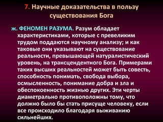 7. Научные доказательства в пользу
существования Бога
ж. ФЕНОМЕН РАЗУМА. Разум обладает
характеристиками, которые с превеликим
трудом поддаются научному анализу; и как
таковые они указывают на существование
реальности, превышающей натуралистический
уровень, на трансцендентного Бога. Примерами
таких высших реальностей может быть совесть,
способность понимать, свобода выбора,
осмысленность, понимание добра и зла и
обеспокоенность жизнью других. Эти черты
диаметрально противоположны тому, что
должно было бы стать присуще человеку, если
все происходило благодаря выживанию
сильнейших.
 
