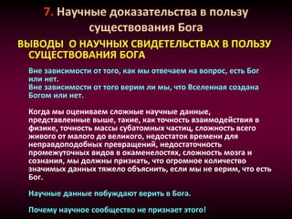 7. Научные доказательства в пользу
существования Бога
ВЫВОДЫ О НАУЧНЫХ СВИДЕТЕЛЬСТВАХ В ПОЛЬЗУ
СУЩЕСТВОВАНИЯ БОГА
Вне зависимости от того, как мы отвечаем на вопрос, есть Бог
или нет.
Вне зависимости от того верим ли мы, что Вселенная создана
Богом или нет.
Когда мы оцениваем сложные научные данные,
представленные выше, такие, как точность взаимодействия в
физике, точность массы субатомных частиц, сложность всего
живого от малого до великого, недостаток времени для
неправдоподобных превращений, недостаточность
промежуточных видов в окаменелостях, сложность мозга и
сознания, мы должны признать, что огромное количество
значимых данных тяжело объяснить, если мы не верим, что есть
Бог.
Научные данные побуждают верить в Бога.
Почему научное сообщество не признает этого!
 