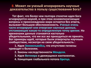 8. Может ли ученый игнорировать научные
доказательства в пользу существования Бога?
Тот факт, что более чем полтора столетия идея Бога
игнорируется наукой, и при этом основополагающие
вопросы о происхождении мира остаются без ответа,
вызывает большую обеспокоенность. Ученые очень
часто игнорируют или отвергают научные данные,
отстаивающие какую-то определенную точку зрения. Но
временами данные становятся настолько
убедительными, что им все же приходиться их принять.
Вот примеры идей, которые были отвергнуты научным
сообществом, несмотря на свою убедительность :
1. Идея Земмельвейса, что отсутствие гигиены
приводит к болезням.
2. Законы наследственности Менделя.
3. Идея Вегенера о движущихся континентах.
4. Концепция глобального потопа Бретца.
 