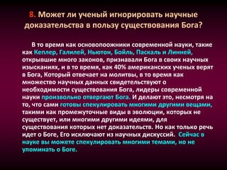 8. Может ли ученый игнорировать научные
доказательства в пользу существования Бога?
В то время как основопоожники современной науки, такие
как Кеплер, Галилей, Ньютон, Бойль, Паскаль и Линней,
открывшие много законов, признавали Бога в своих научных
изысканиях, и в то время, как 40% американских ученых верят
в Бога, Который отвечает на молитвы, в то время как
множество научных данных свидетельствуют о
необходимости существования Бога, лидеры современной
науки произвольно отвергают Бога. И делают это, несмотря на
то, что сами готовы спекулировать многими другими вещами,
такими как промежуточные виды в эволюции, которых не
существует, или многими другими идеями, для
существования которых нет доказательств. Но как только речь
идет о Боге, Его исключают из научных дискуссий. Сейчас в
науке вы можете спекулировать многими темами, но не
упоминать о Боге.
 