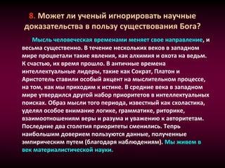 8. Может ли ученый игнорировать научные
доказательства в пользу существования Бога?
Мысль человеческая временами меняет свое направление, и
весьма существенно. В течение нескольких веков в западном
мире процветали такие явления, как алхимия и охота на ведьм.
К счастью, их время прошло. В античные времена
интеллектуальные лидеры, такие как Сократ, Платон и
Аристотель ставили особый акцент на мыслительном процессе,
на том, как мы приходим к истине. В средние века в западном
мире утвердился другой набор приоритетов в интеллектуальных
поисках. Образ мысли того периода, известный как схоластика,
уделял особое внимание логике, грамматике, риторике,
взаимоотношениям веры и разума и уважению к авторитетам.
Последние два столетия приоритеты сменились. Тепрь
наибольшим доверием пользуются данные, полученные
эмпирическим путем (благодаря наблюдениям). Мы живем в
век материалистической науки.
 