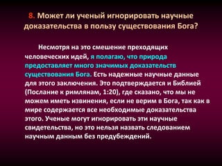 8. Может ли ученый игнорировать научные
доказательства в пользу существования Бога?
Несмотря на это смешение преходящих
человеческих идей, я полагаю, что природа
предоставляет много значимых доказательств
существования Бога. Есть надежные научные данные
для этого заключения. Это подтверждается и Библией
(Послание к римлянам, 1:20), где сказано, что мы не
можем иметь извинения, если не верим в Бога, так как в
мире содержается все необходимые доказательства
этого. Ученые могут игнорировать эти научные
свидетельства, но это нельзя назвать следованием
научным данным без предубеждений.
 