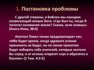 1. Постановка проблемы
С другой стороны, в Библии мы находим
интригующий вопрос Бога: «Где был ты, когда Я
полагал основания земли? Скажи, если знаешь»
(Книга Иова, 38:4)
Апостол Павел также предупреждает нас:
«Ибо будет время, когда здравого учения
принимать не будут, но по своим прихотям
будут избирать себе учителей, которые льстили
бы слуху; и от истины отвратят слух и обратятся к
басням» (2 Тим. 4:3-5)
 