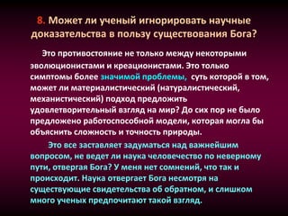 8. Может ли ученый игнорировать научные
доказательства в пользу существования Бога?
Это противостояние не только между некоторыми
эволюционистами и креационистами. Это только
симптомы более значимой проблемы, суть которой в том,
может ли материалистический (натуралистический,
механистический) подход предложить
удовлетворительный взгляд на мир? До сих пор не было
предложено работоспособной модели, которая могла бы
объяснить сложность и точность природы.
Это все заставляет задуматься над важнейшим
вопросом, не ведет ли наука человечество по неверному
пути, отвергая Бога? У меня нет сомнений, что так и
происходит. Наука отвергает Бога несмотря на
существующие свидетельства об обратном, и слишком
много ученых предпочитают такой взгляд.
 