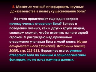8. Может ли ученый игнорировать научные
доказательства в пользу существования Бога?
Из этого проистекает еще один вопрос:
почему ученые отвергают Бога? Вопрос о
поведении ученых, как и других групп людей,
слишком сложен, чтобы ответить на него одной
строкой. Я рассуждаю над причинами
отвержения учеными Бога в моей книге: Наука
открывает Бога (Заокский, Источник жизни,
2009), стр. 225-231. Вероятнее всего, ученые
отвергают Бога по личным и социологическим
факторам, но не из-за научных данных.
 