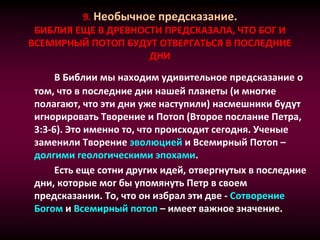 9. Необычное предсказание.
БИБЛИЯ ЕЩЕ В ДРЕВНОСТИ ПРЕДСКАЗАЛА, ЧТО БОГ И
ВСЕМИРНЫЙ ПОТОП БУДУТ ОТВЕРГАТЬСЯ В ПОСЛЕДНИЕ
ДНИ
В Библии мы находим удивительное предсказание о
том, что в последние дни нашей планеты (и многие
полагают, что эти дни уже наступили) насмешники будут
игнорировать Творение и Потоп (Второе послание Петра,
3:3-6). Это именно то, что происходит сегодня. Ученые
заменили Творение эволюцией и Всемирный Потоп –
долгими геологическими эпохами.
Есть еще сотни других идей, отвергнутых в последние
дни, которые мог бы упомянуть Петр в своем
предсказании. То, что он избрал эти две - Сотворение
Богом и Всемирный потоп – имеет важное значение.
 