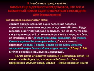 9. Необычное предсказание.
БИБЛИЯ ЕЩЕ В ДРЕВНОСТИ ПРЕДСКАЗАЛА, ЧТО БОГ И
ВСЕМИРНЫЙ ПОТОМ БУДУТ ОТВЕРГАТЬСЯ В ПОСЛЕДНИЕ
ДНИ (продолжение)
Вот что предсказал апостол Петр:
«Знайте прежде всего, что в дни последние появятся
глумливые насмешники, идущие вслед похотей своих. Будут
говорить они: "Иисус обещал вернуться. Где же Он? С тех пор,
как умерли отцы, всё осталось по–прежнему в мире, как было
от сотворения его". В угоду себе люди забывают, что словом
Своим издревле Бог сотворил небеса, Он же и землю
образовал из воды и водою. Водою же по слову Божьему
тогдашний мир и был погублен во дни потопа» (2 Петр. 3: 3-6,
Библия в современном русском переводе).
То, что наука игнорирует Творение и Всемирный потоп, не
является тайной для тех, кто верит в Библию. Это было
предсказано 2000 лет назад. Библия – необыкновенная книга!
 