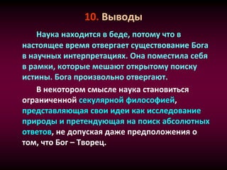 10. Выводы
Наука находится в беде, потому что в
настоящее время отвергает существование Бога
в научных интерпретациях. Она поместила себя
в рамки, которые мешают открытому поиску
истины. Бога произвольно отвергают.
В некотором смысле наука становиться
ограниченной секулярной философией,
представляющая свои идеи как исследование
природы и претендующая на поиск абсолютных
ответов, не допуская даже предположения о
том, что Бог – Творец.
 