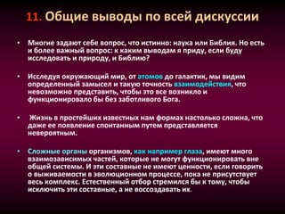 11. Общие выводы по всей дискуссии
• Многие задают себе вопрос, что истинно: наука или Библия. Но есть
и более важный вопрос: к каким выводам я приду, если буду
исследовать и природу, и Библию?
• Исследуя окружающий мир, от атомов до галактик, мы видим
определенный замысел и такую точность взаимодействия, что
невозможно представить, чтобы это все возникло и
функционировало бы без заботливого Бога.
• Жизнь в простейших известных нам формах настолько сложна, что
даже ее появление спонтанным путем представляется
невероятным.
• Сложные органы организмов, как например глаза, имеют много
взаимозависимых частей, которые не могут функционировать вне
общей системы. И эти составные не имеют ценности, если говорить
о выживаемости в эволюционном процессе, пока не присутствует
весь комплекс. Естественный отбор стремился бы к тому, чтобы
исключить эти составные, а не воссоздавать их.
 