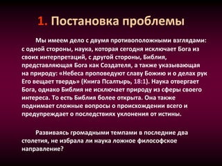 1. Постановка проблемы
Мы имеем дело с двумя противоположными взглядами:
с одной стороны, наука, которая сегодня исключает Бога из
своих интерпретаций, с другой стороны, Библия,
представляющая Бога как Создателя, а также указывающая
на природу: «Небеса проповедуют славу Божию и о делах рук
Его вещает твердь» (Книга Псалтырь, 18:1). Наука отвергает
Бога, однако Библия не исключает природу из сферы своего
интереса. То есть Библия более открыта. Она также
поднимает сложные вопросы о происхождении всего и
предупреждает о последствиях уклонения от истины.
Развиваясь громадными темпами в последние два
столетия, не избрала ли наука ложное философское
направление?
 