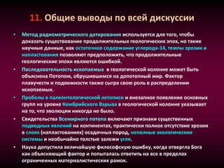 11. Общие выводы по всей дискуссии
• Метод радиометрического датирования используется для того, чтобы
доказать существование продолжительных геологических эпох, но такие
научные данные, как остаточное содержание углерода-14, темпы эрозии и
напластования позволяют предположить, что продолжительные
геологические эпохи являются ошибкой.
• Последовательность ископаемых в геологической колонне может быть
объяснена Потопом, обрушившимся на допотопный мир. Фактор
плавучести и подвижности также сыгра свою роль в распределении
ископаемых.
• Пробелы в палеонтологической летописи и внезапное появление основных
групп на уровне Кембрийского Взрыва в геологической колонне указывает
на то, что эволюции никогда не было.
• Свидетельства Всемирного потопа включают признаки существенных
подводных явлений на континентах, практически полное отсутствие эрозии
в слоях (напластованиях) осадочных пород, неполные экологические
системы и необычайно толстые залежи угля.
• Наука допустила величайшую философскую ошибку, когда отвергла Бога
как объясняющий фактор и попыталась ответить на все в пределах
ограниченных материалистических рамок.
 